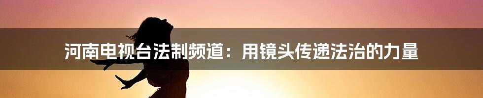 河南电视台法制频道:用镜头传递法治的力量