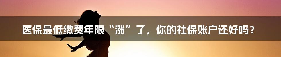 医保最低缴费年限“涨”了，你的社保账户还好吗？