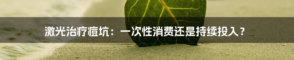 激光治疗痘坑：一次性消费还是持续投入？