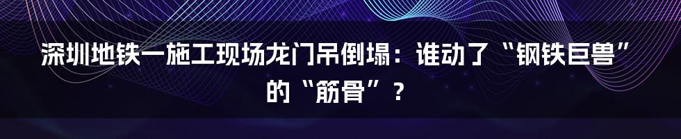 深圳地铁一施工现场龙门吊倒塌:谁动了“钢铁巨兽”的“筋骨”?