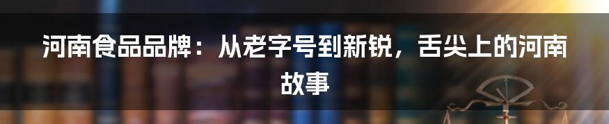河南食品品牌：从老字号到新锐，舌尖上的河南故事