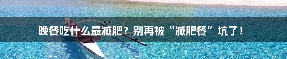 晚餐吃什么最减肥?别再被“减肥餐”坑了!