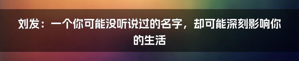 刘发：一个你可能没听说过的名字，却可能深刻影响你的生活