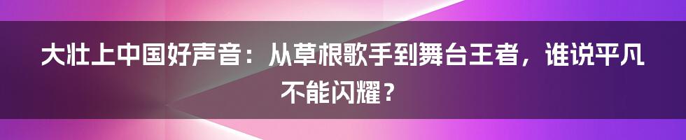大壮上中国好声音:从草根歌手到舞台王者,谁说平凡不能闪耀?