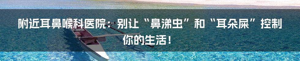 附近耳鼻喉科医院:别让“鼻涕虫”和“耳朵屎”控制你的生活!