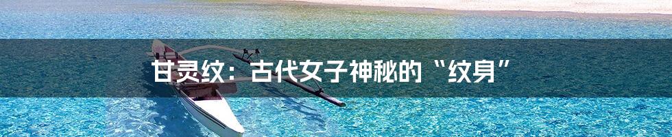 甘灵纹:古代女子神秘的“纹身”