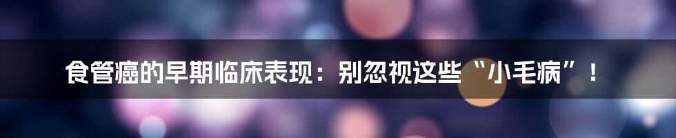 食管癌的早期临床表现:别忽视这些“小毛病”!
