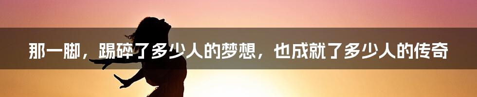 那一脚,踢碎了多少人的梦想,也成就了多少人的传奇