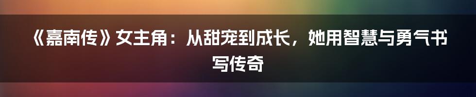 《嘉南传》女主角:从甜宠到成长,她用智慧与勇气书写传奇