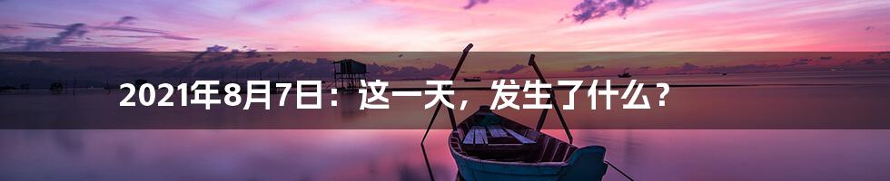 2021年8月7日:这一天,发生了什么?