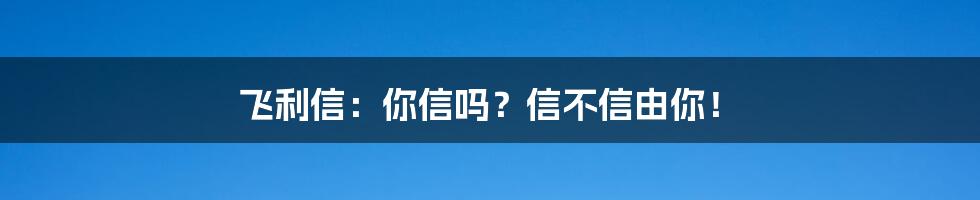 飞利信:你信吗?信不信由你!
