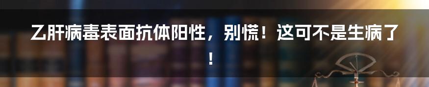 乙肝病毒表面抗体阳性，别慌！这可不是生病了！