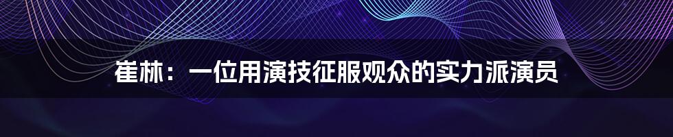 崔林:一位用演技征服观众的实力派演员