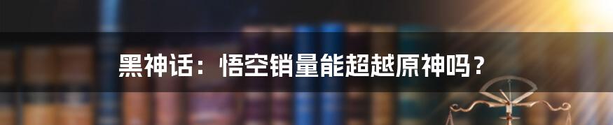 黑神话:悟空销量能超越原神吗?