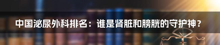 中国泌尿外科排名:谁是肾脏和膀胱的守护神?