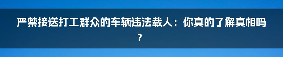 严禁接送打工群众的车辆违法载人:你真的了解真相吗?