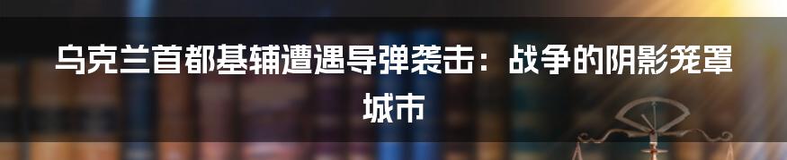 乌克兰首都基辅遭遇导弹袭击:战争的阴影笼罩城市