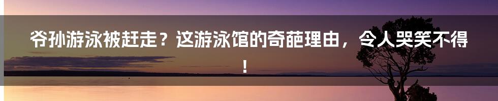 爷孙游泳被赶走？这游泳馆的奇葩理由，令人哭笑不得！
