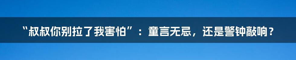 “叔叔你别拉了我害怕”:童言无忌,还是警钟敲响?