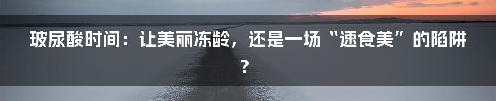 玻尿酸时间:让美丽冻龄,还是一场“速食美”的陷阱?