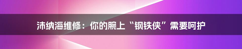 沛纳海维修:你的腕上“钢铁侠”需要呵护