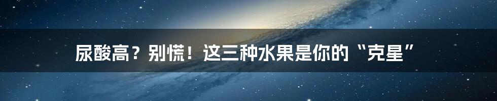 尿酸高？别慌！这三种水果是你的“克星”