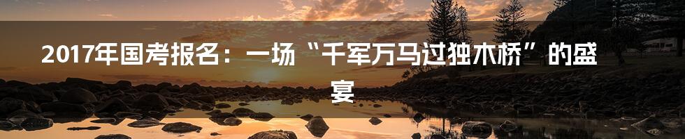 2017年国考报名:一场“千军万马过独木桥”的盛宴