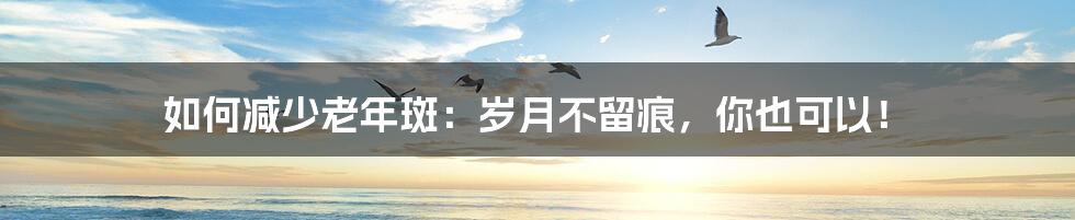 如何减少老年斑：岁月不留痕，你也可以！