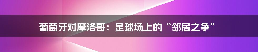 葡萄牙对摩洛哥:足球场上的“邻居之争”