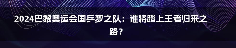 2024巴黎奥运会国乒梦之队：谁将踏上王者归来之路？