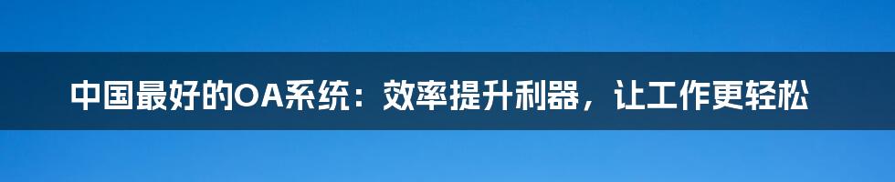 中国最好的OA系统:效率提升利器,让工作更轻松