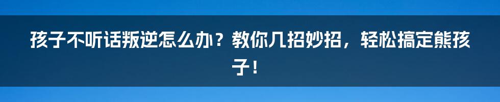 孩子不听话叛逆怎么办?教你几招妙招,轻松搞定熊孩子!