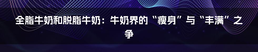 全脂牛奶和脱脂牛奶:牛奶界的“瘦身”与“丰满”之争