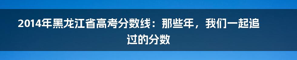 2014年黑龙江省高考分数线:那些年,我们一起追过的分数