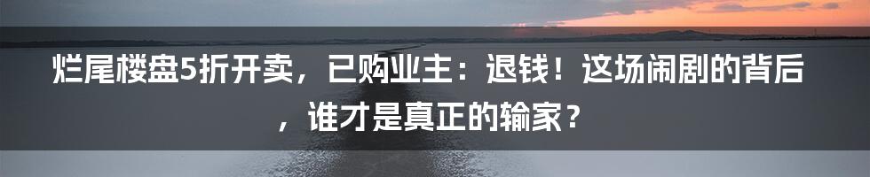 烂尾楼盘5折开卖,已购业主:退钱!这场闹剧的背后,谁才是真正的输家?