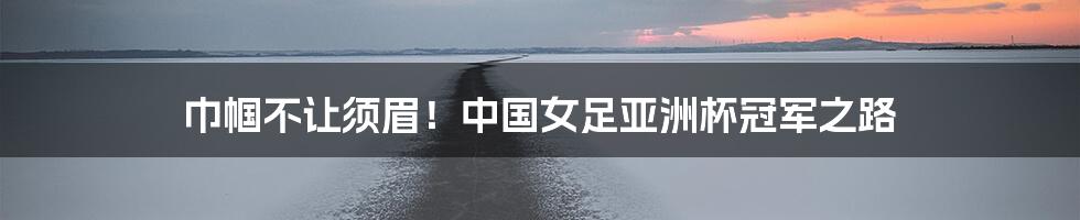 巾帼不让须眉!中国女足亚洲杯冠军之路