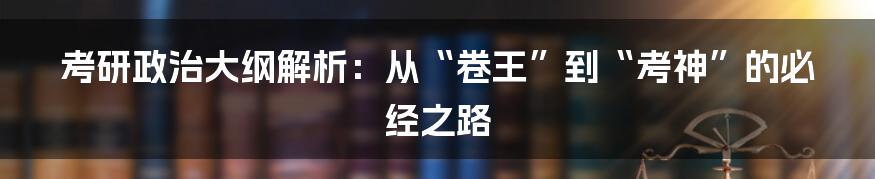 考研政治大纲解析:从“卷王”到“考神”的必经之路