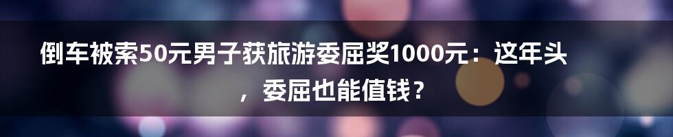 倒车被索50元男子获旅游委屈奖1000元:这年头,委屈也能值钱?