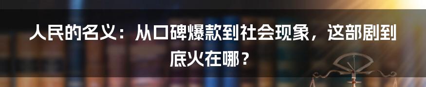 人民的名义:从口碑爆款到社会现象,这部剧到底火在哪?
