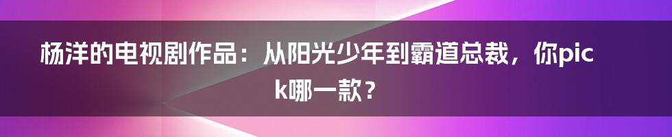 杨洋的电视剧作品:从阳光少年到霸道总裁,你pick哪一款?