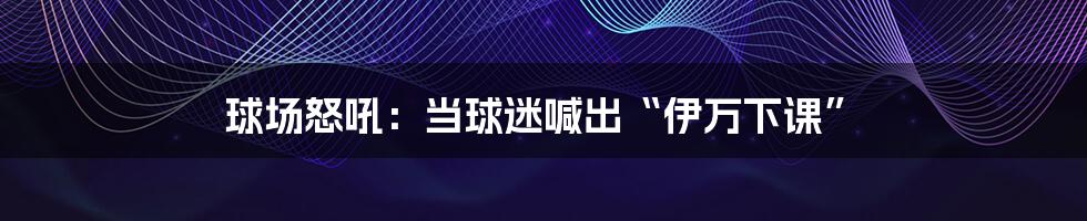 球场怒吼:当球迷喊出“伊万下课”