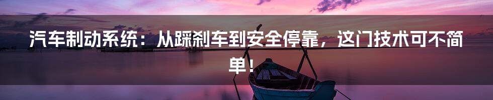 汽车制动系统:从踩刹车到安全停靠,这门技术可不简单!