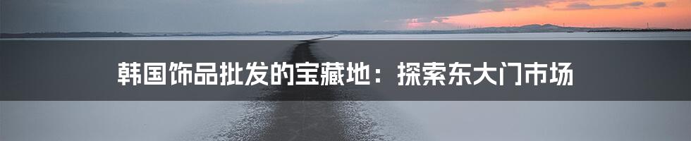 韩国饰品批发的宝藏地:探索东大门市场