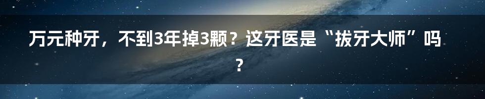 万元种牙，不到3年掉3颗？这牙医是“拔牙大师”吗？