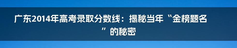 广东2014年高考录取分数线:揭秘当年“金榜题名”的秘密