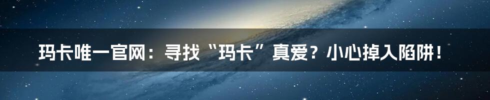 玛卡唯一官网:寻找“玛卡”真爱?小心掉入陷阱!