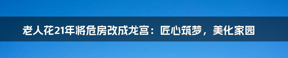 老人花21年将危房改成龙宫:匠心筑梦,美化家园