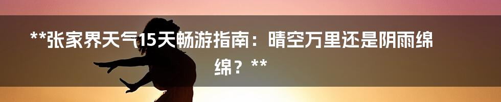 **张家界天气15天畅游指南:晴空万里还是阴雨绵绵?**