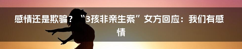 感情还是欺骗？“3孩非亲生案”女方回应：我们有感情