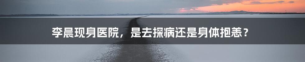 李晨现身医院，是去探病还是身体抱恙？